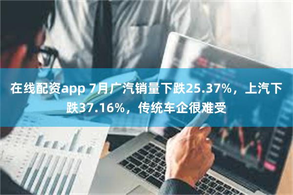 在线配资app 7月广汽销量下跌25.37%，上汽下跌37.16%，传统车企很难受