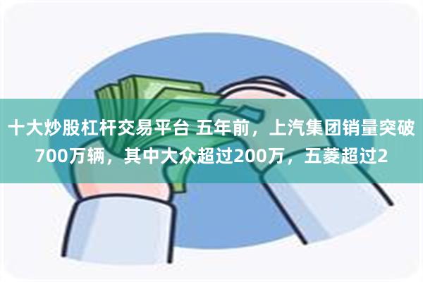 十大炒股杠杆交易平台 五年前，上汽集团销量突破700万辆，其中大众超过200万，五菱超过2