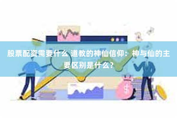 股票配资需要什么 道教的神仙信仰：神与仙的主要区别是什么？