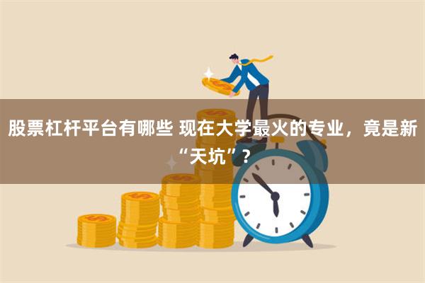 股票杠杆平台有哪些 现在大学最火的专业，竟是新“天坑”？