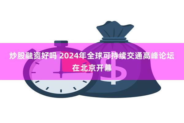 炒股融资好吗 2024年全球可持续交通高峰论坛在北京开幕