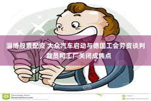 淄博股票配资 大众汽车启动与德国工会劳资谈判，裁员和工厂关闭成焦点