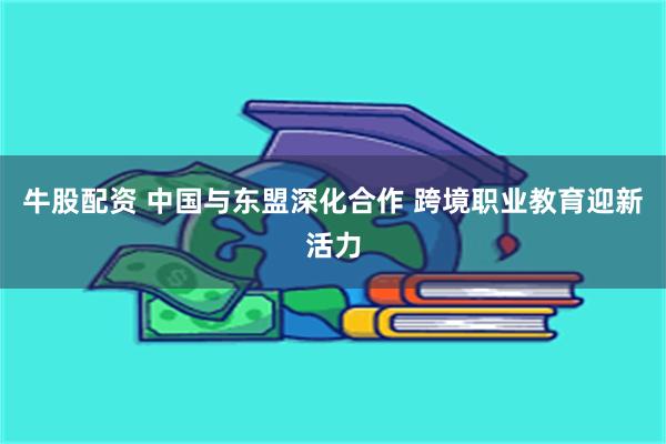 牛股配资 中国与东盟深化合作 跨境职业教育迎新活力