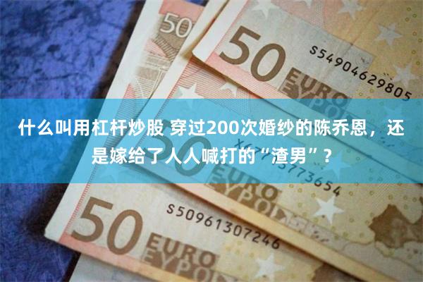 什么叫用杠杆炒股 穿过200次婚纱的陈乔恩，还是嫁给了人人喊打的“渣男”？