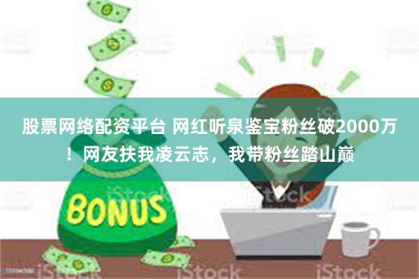 股票网络配资平台 网红听泉鉴宝粉丝破2000万！网友扶我凌云志，我带粉丝踏山巅