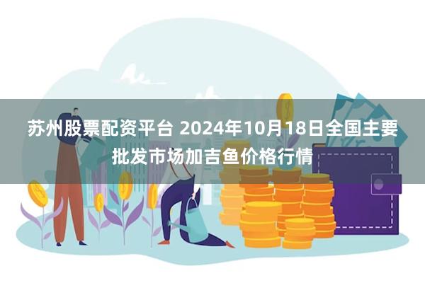 苏州股票配资平台 2024年10月18日全国主要批发市场加吉鱼价格行情