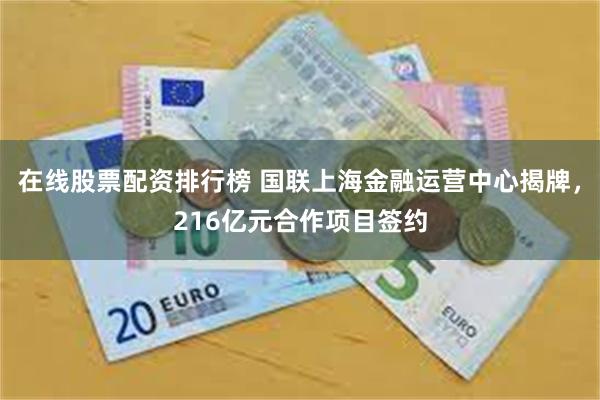 在线股票配资排行榜 国联上海金融运营中心揭牌，216亿元合作项目签约