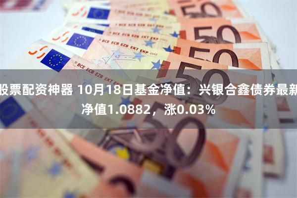 股票配资神器 10月18日基金净值：兴银合鑫债券最新净值1.0882，涨0.03%