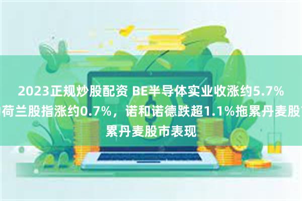 2023正规炒股配资 BE半导体实业收涨约5.7%，带动荷兰股指涨约0.7%，诺和诺德跌超1.1%拖累丹麦股市表现
