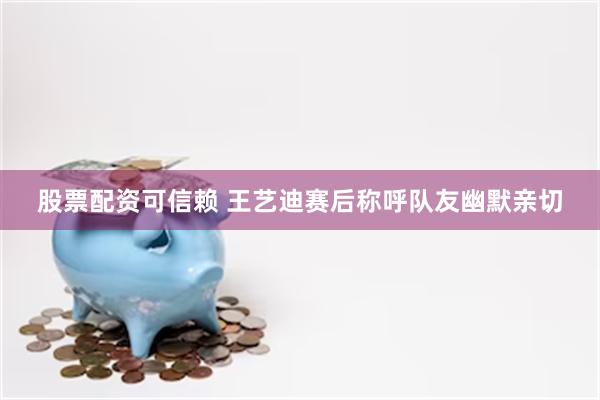 股票配资可信赖 王艺迪赛后称呼队友幽默亲切