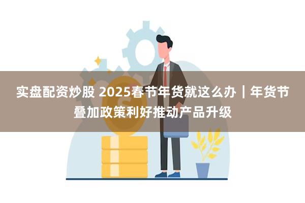 实盘配资炒股 2025春节年货就这么办｜年货节叠加政策利好推动产品升级