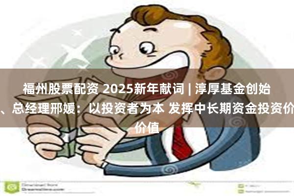 福州股票配资 2025新年献词 | 淳厚基金创始人、总经理邢媛：以投资者为本 发挥中长期资金投资价值