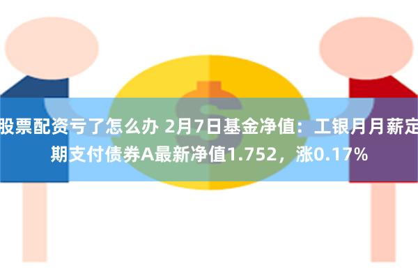 股票配资亏了怎么办 2月7日基金净值：工银月月薪定期支付债券A最新净值1.752，涨0.17%