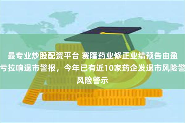 最专业炒股配资平台 赛隆药业修正业绩预告由盈转亏拉响退市警报，今年已有近10家药企发退市风险警示