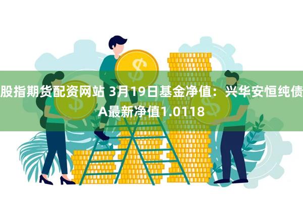 股指期货配资网站 3月19日基金净值：兴华安恒纯债A最新净值1.0118