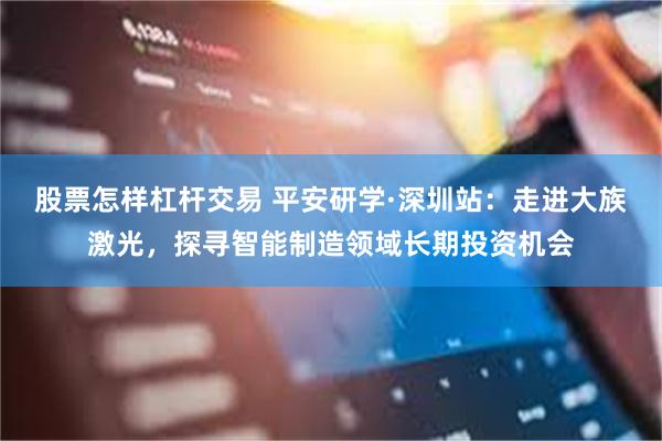 股票怎样杠杆交易 平安研学·深圳站：走进大族激光，探寻智能制造领域长期投资机会