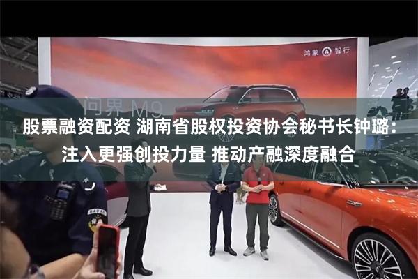 股票融资配资 湖南省股权投资协会秘书长钟璐：注入更强创投力量 推动产融深度融合