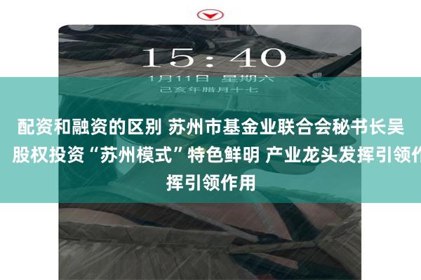 配资和融资的区别 苏州市基金业联合会秘书长吴迪：股权投资“苏州模式”特色鲜明 产业龙头发挥引领作用