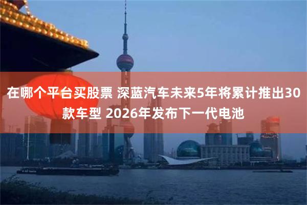 在哪个平台买股票 深蓝汽车未来5年将累计推出30款车型 2026年发布下一代电池