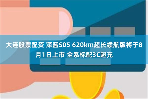 大连股票配资 深蓝S05 620km超长续航版将于8月1日上市 全系标配3C超充