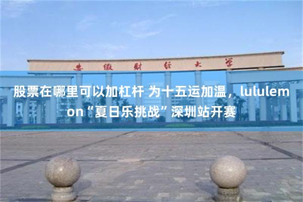 股票在哪里可以加杠杆 为十五运加温，lululemon“夏日乐挑战”深圳站开赛