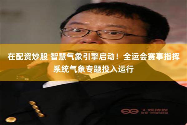 在配资炒股 智慧气象引擎启动！全运会赛事指挥系统气象专题投入运行