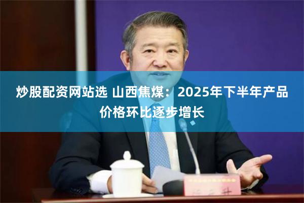 炒股配资网站选 山西焦煤：2025年下半年产品价格环比逐步增长