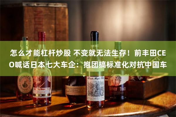 怎么才能杠杆炒股 不变就无法生存！前丰田CEO喊话日本七大车企：抱团搞标准化对抗中国车