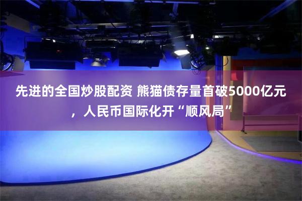 先进的全国炒股配资 熊猫债存量首破5000亿元，人民币国际化开“顺风局”