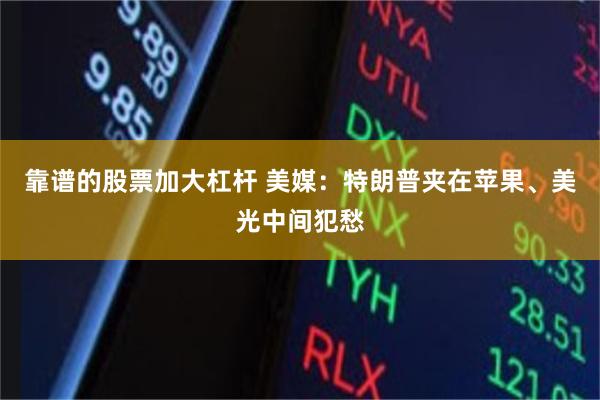 靠谱的股票加大杠杆 美媒：特朗普夹在苹果、美光中间犯愁