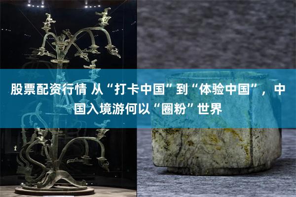 股票配资行情 从“打卡中国”到“体验中国”，中国入境游何以“圈粉”世界