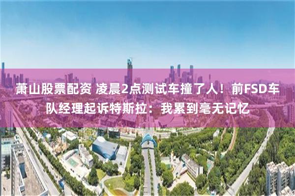 萧山股票配资 凌晨2点测试车撞了人！前FSD车队经理起诉特斯拉：我累到毫无记忆