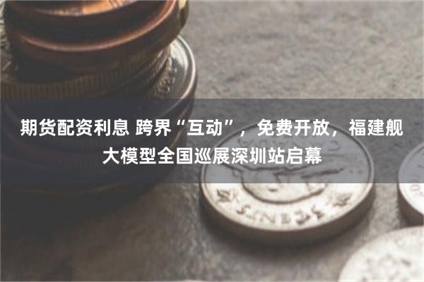 期货配资利息 跨界“互动”，免费开放，福建舰大模型全国巡展深圳站启幕