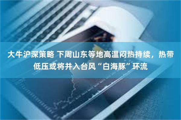 大牛沪深策略 下周山东等地高温闷热持续，热带低压或将并入台风“白海豚”环流