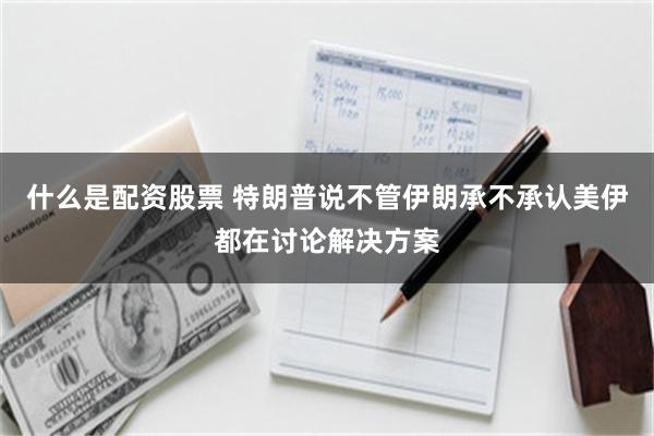什么是配资股票 特朗普说不管伊朗承不承认美伊都在讨论解决方案