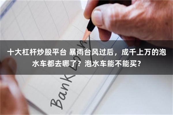 十大杠杆炒股平台 暴雨台风过后，成千上万的泡水车都去哪了？泡水车能不能买？