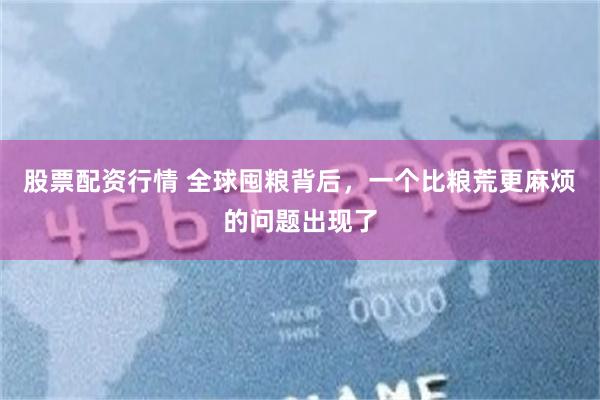 股票配资行情 全球囤粮背后，一个比粮荒更麻烦的问题出现了